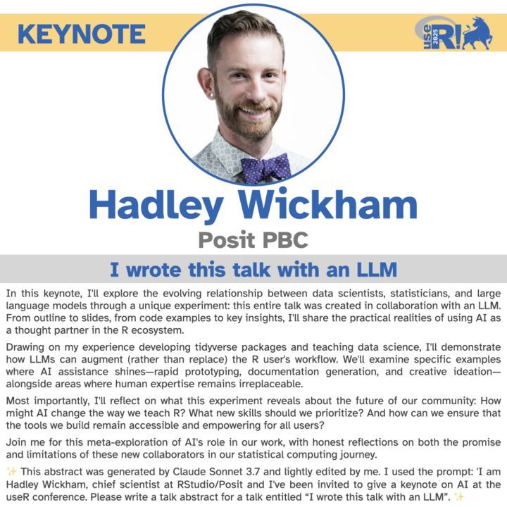 A slide for a keynote presentation features a smiling man with a beard and short hair, wearing a shirt with a polka-dot bow tie, in a circular portrait at the top. The word "KEYNOTE" is in the upper left, and the "useR! 2025" logo is in the upper right. Below the portrait, the name "Hadley Wickham" is displayed, followed by "Posit PBC." A gray banner below his name reads, "I wrote this talk with an LLM." The bottom half of the slide contains the abstract for his talk, detailing an exploration of the relationship between data scientists and large language models, specifically how AI assistance can augment the R user's workflow. It notes that the abstract was generated by Claude Sonnet 3.7 and lightly edited.