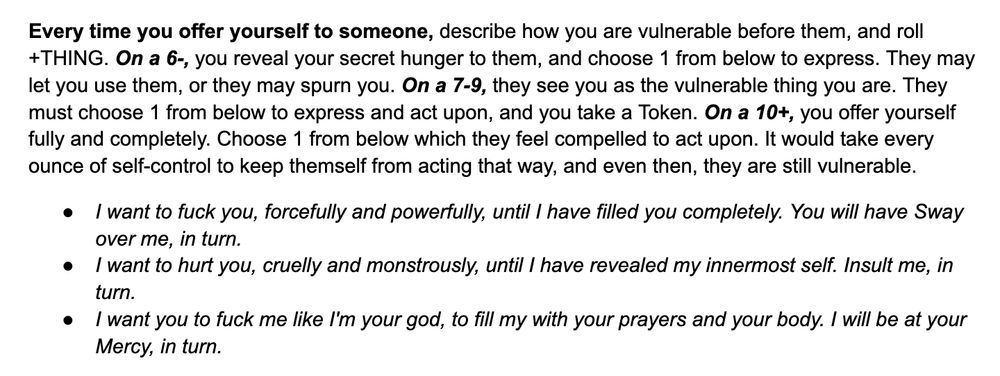 Every time you offer yourself to someone, describe how you are vulnerable before them, and roll +THING. On a 6-, you reveal your secret hunger to them, and choose 1 from below to express. They may let you use them, or they may spurn you. On a 7-9, they see you as the vulnerable thing you are. They must choose 1 from below to express and act upon, and you take a Token. On a 10+, you offer yourself fully and completely. Choose 1 from below which they feel compelled to act upon. It would take every ounce of self-control to keep themself from acting that way, and even then, they are still vulnerable.
I want to fuck you, forcefully and powerfully, until I have filled you completely. You will have Sway over me, in turn.
I want to hurt you, cruelly and monstrously, until I have revealed my innermost self. Insult me, in turn.
I want you to fuck me like I'm your god, to fill my with your prayers and your body. I will be at your Mercy, in turn.
