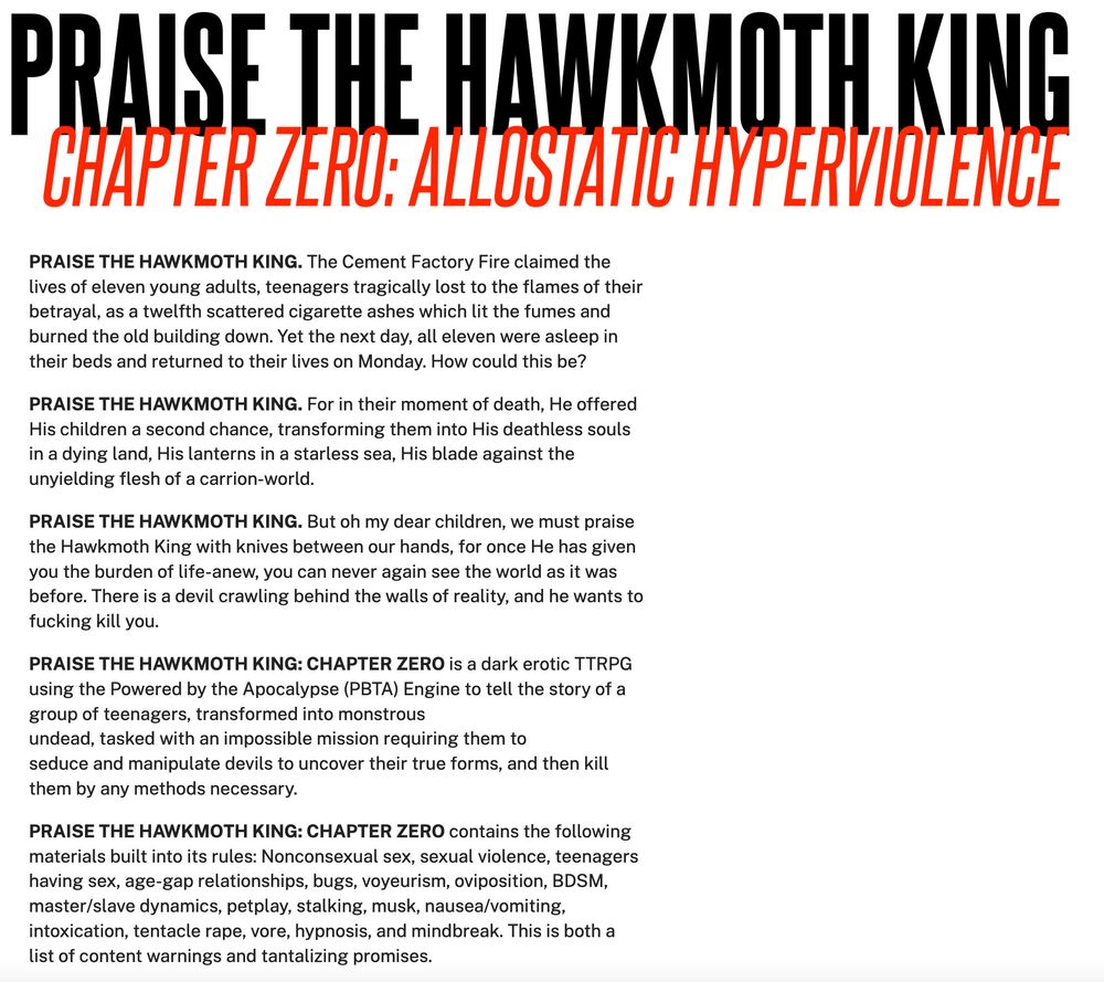 PRAISE THE HAWKMOTH KING. The Cement Factory Fire claimed the lives of eleven young adults, teenagers tragically lost to the flames of their betrayal, as a twelfth scattered cigarette ashes which lit the fumes and burned the old building down. Yet the next day, all eleven were asleep in their beds and returned to their lives on Monday. How could this be?

PRAISE THE HAWKMOTH KING. For in their moment of death, He offered His children a second chance, transforming them into His deathless souls in a dying land, His lanterns in a starless sea, His blade against the unyielding flesh of a carrion-world.

PRAISE THE HAWKMOTH KING. But oh my dear children, we must praise the Hawkmoth King with knives between our hands, for once He has given you the burden of life-anew, you can never again see the world as it was before. There is a devil crawling behind the walls of reality, and he wants to fucking kill you.

PRAISE THE HAWKMOTH KING: CHAPTER ZERO is a dark erotic TTRPG using the Powered by the Apocalypse (PBTA) Engine to tell the story of a group of teenagers, transformed into monstrous undead, tasked with an impossible mission requiring them to seduce and manipulate devils to uncover their true forms, and then kill them by any methods necessary. 

PRAISE THE HAWKMOTH KING: CHAPTER ZERO contains the following materials built into its rules: Nonconsexual sex, sexual violence, teenagers having sex, age-gap relationships, bugs, voyeurism, oviposition, BDSM, master/slave dynamics, petplay, stalking, musk, nausea/vomiting, intoxication, tentacle rape, vore, hypnosis, and mindbreak. This is both a list of content warnings and tantalizing promises.