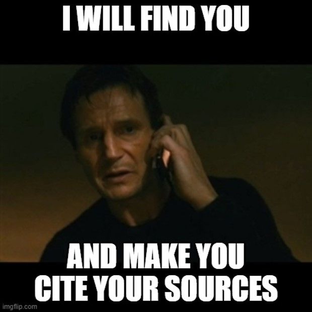 A still image of Liam Neeson holding a cellphone to his ear, looking concerned / serious .  Above him are the words " I WILL FIND YOU " and below him are the words " AND MAKE YOU CITE YOUR SOURCES " . 

This is a play on the scene from the movie " Taken " in which he says to someone on the end of the phone:
" I don't know who you are. I don't know what you want. If you are looking for ransom I can tell you I don't have money, but what I do have are a very particular set of skills. Skills I have acquired over a very long career. Skills that make me a nightmare for people like you. If you let my daughter go now that'll be the end of it. I will not look for you, I will not pursue you, but if you don't, I will look for you, I will find you and I will kill you. "

Cite your sources, kids.  Cite 'em.