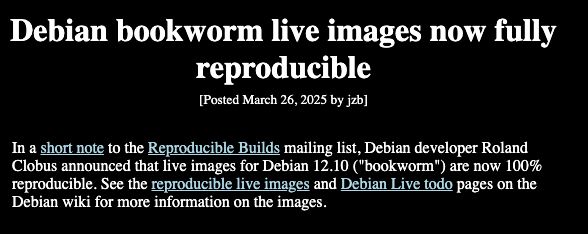 Debian bookworm live images now fully reproducible
[Posted March 26, 2025 by jzb]

In a short note to the Reproducible Builds mailing list, Debian developer Roland Clobus announced that live images for Debian 12.10 ("bookworm") are now 100% reproducible. See the reproducible live images and Debian Live todo pages on the Debian wiki for more information on the images.

