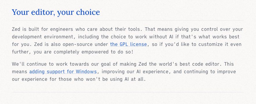 Your editor, your choice
Zed is built for engineers who care about their tools. That means giving you control over your development environment, including the choice to work without AI if that's what works best for you. Zed is also open-source under the GPL license, so if you'd like to customize it even further, you are completely empowered to do so!

We'll continue to work towards our goal of making Zed the world's best code editor. This means adding support for Windows, improving our AI experience, and continuing to improve our experience for those who won't be using AI at all.