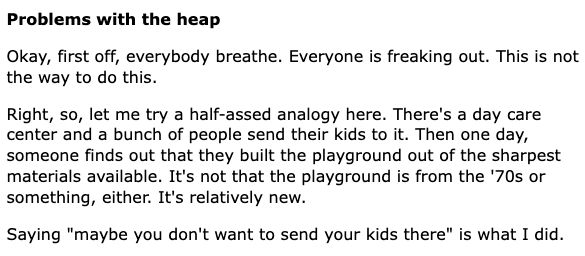 Problems with the heap
Okay, first off, everybody breathe. Everyone is freaking out. This is not the way to do this.

Right, so, let me try a half-assed analogy here. There's a day care center and a bunch of people send their kids to it. Then one day, someone finds out that they built the playground out of the sharpest materials available. It's not that the playground is from the '70s or something, either. It's relatively new.

Saying "maybe you don't want to send your kids there" is what I did.