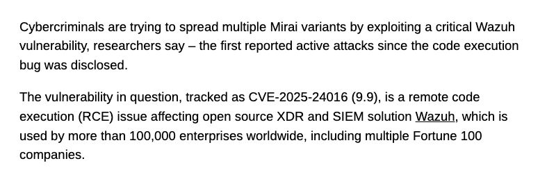 
Cybercriminals are trying to spread multiple Mirai variants by exploiting a critical Wazuh vulnerability, researchers say – the first reported active attacks since the code execution bug was disclosed.

The vulnerability in question, tracked as CVE-2025-24016 (9.9), is a remote code execution (RCE) issue affecting open source XDR and SIEM solution Wazuh, which is used by more than 100,000 enterprises worldwide, including multiple Fortune 100 companies.

