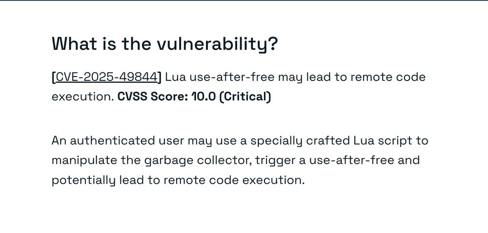 What is the vulnerability?
[CVE-2025-49844] Lua use-after-free may lead to remote code execution. CVSS Score: 10.0 (Critical)

An authenticated user may use a specially crafted Lua script to manipulate the garbage collector, trigger a use-after-free and potentially lead to remote code execution.