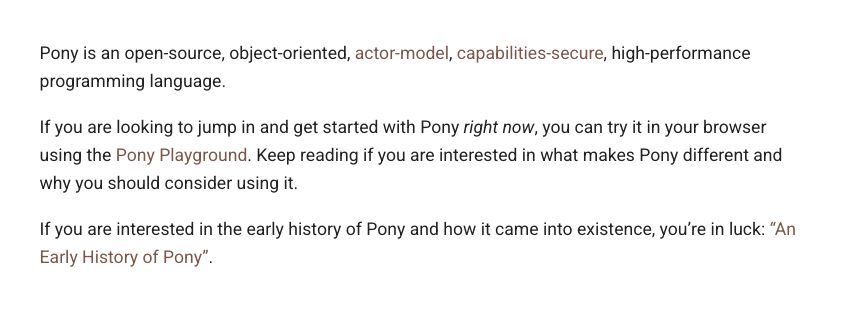 Pony is an open-source, object-oriented, actor-model, capabilities-secure, high-performance programming language.

If you are looking to jump in and get started with Pony right now, you can try it in your browser using the Pony Playground. Keep reading if you are interested in what makes Pony different and why you should consider using it.

If you are interested in the early history of Pony and how it came into existence, you’re in luck: “An Early History of Pony”.