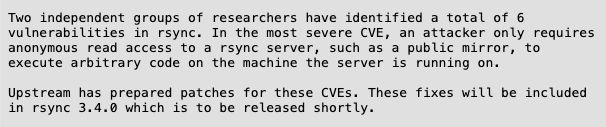 Texte : 


Two independent groups of researchers have identified a total of 6
vulnerabilities in rsync. In the most severe CVE, an attacker only requires
anonymous read access to a rsync server, such as a public mirror, to
execute arbitrary code on the machine the server is running on.

Upstream has prepared patches for these CVEs. These fixes will be included
in rsync 3.4.0 which is to be released shortly.