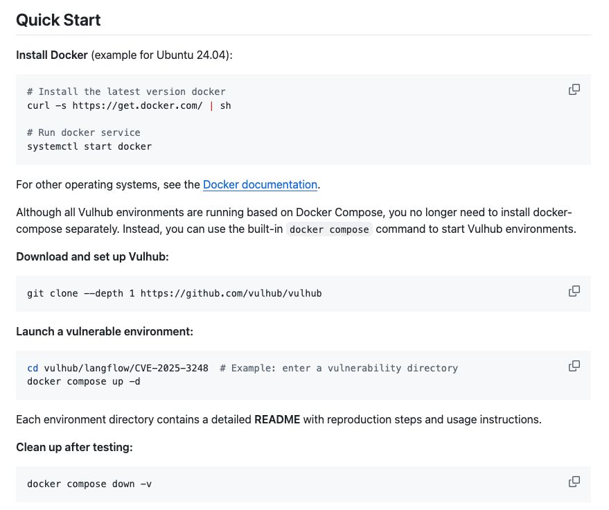 Install Docker (example for Ubuntu 24.04):

# Install the latest version docker
curl -s https://get.docker.com/ | sh

# Run docker service
systemctl start docker
For other operating systems, see the Docker documentation.

Although all Vulhub environments are running based on Docker Compose, you no longer need to install docker-compose separately. Instead, you can use the built-in docker compose command to start Vulhub environments.

Download and set up Vulhub:

git clone --depth 1 https://github.com/vulhub/vulhub
Launch a vulnerable environment:

cd vulhub/langflow/CVE-2025-3248  # Example: enter a vulnerability directory
docker compose up -d
Each environment directory contains a detailed README with reproduction steps and usage instructions.

Clean up after testing:

docker compose down -v
