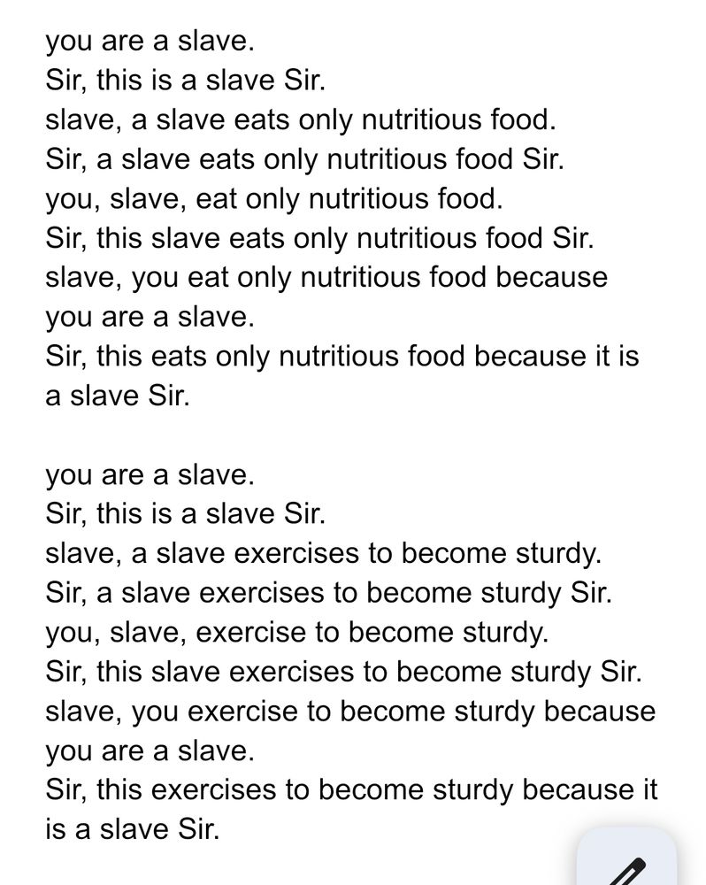 you are a slave.
Sir, this is a slave Sir. 
slave, a slave eats only nutritious food.
Sir, a slave eats only nutritious food Sir. 
you, slave, eat only nutritious food.
Sir, this slave eats only nutritious food Sir.
slave, you eat only nutritious food because you are a slave.
Sir, this eats only nutritious food because it is a slave Sir.

you are a slave.
Sir, this is a slave Sir. 
slave, a slave exercises to become sturdy. 
Sir, a slave exercises to become sturdy Sir. 
you, slave, exercise to become sturdy.
Sir, this slave exercises to become sturdy Sir.
slave, you exercise to become sturdy because you are a slave.
Sir, this exercises to become sturdy because it is a slave Sir.