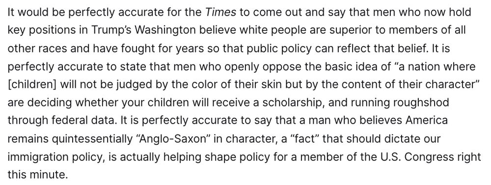 It would be perfectly accurate for the Times to come out and say that men who now hold key positions in Trump’s Washington believe white people are superior to members of all other races and have fought for years so that public policy can reflect that belief. It is perfectly accurate to state that men who openly oppose the basic idea of “a nation where [children] will not be judged by the color of their skin but by the content of their character” are deciding whether your children will receive a scholarship, and running roughshod through federal data. It is perfectly accurate to say that a man who believes America remains quintessentially “Anglo-Saxon” in character, a “fact” that should dictate our immigration policy, is actually helping shape policy for a member of the U.S. Congress right this minute.