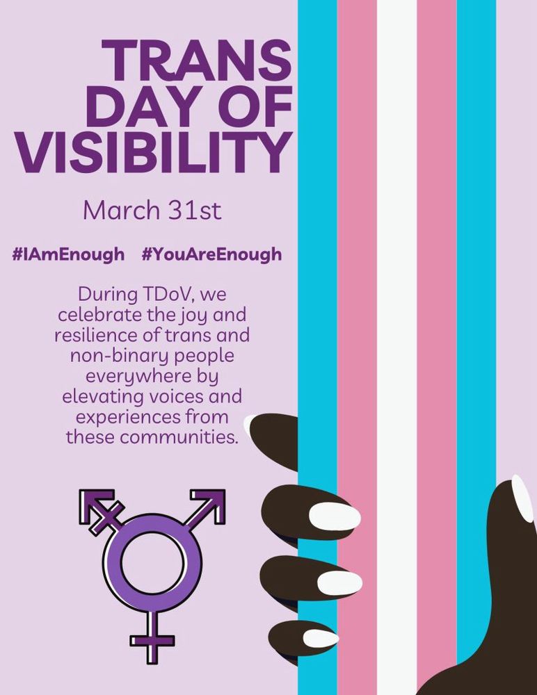 An infographic about Transgender Day of Visibility- a lavender background with dark purple text. On the right of the graphic, a dark-skinned hand with almond shaped nails holds the transgender Pride flag with blue, pink, and white stripes. The text reads:
Transgender Day of Visibility
#IAmEnough #YouAreEnough
March 31st
During TDoV we celebrate the joy and resilience of trans and non-binary people everywhere by elevating voices and experiences from these communities. 