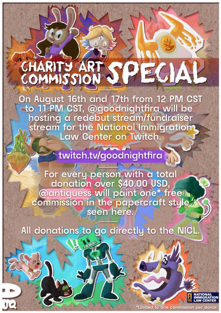 Charity Art Commission Special: On August 16th and 17th from 12 PM CST to 11 PM CST, @goodnightfira will be hosting a redebut stream/fundraiser stream for the National Immigration Law Center on Twitch. For every person with a total donation over $40.00 USD, @antiguess will paint one* free commission in the papercraft style seen here. All donations to go directly to the NICL.

*Limited to one commission per donor.