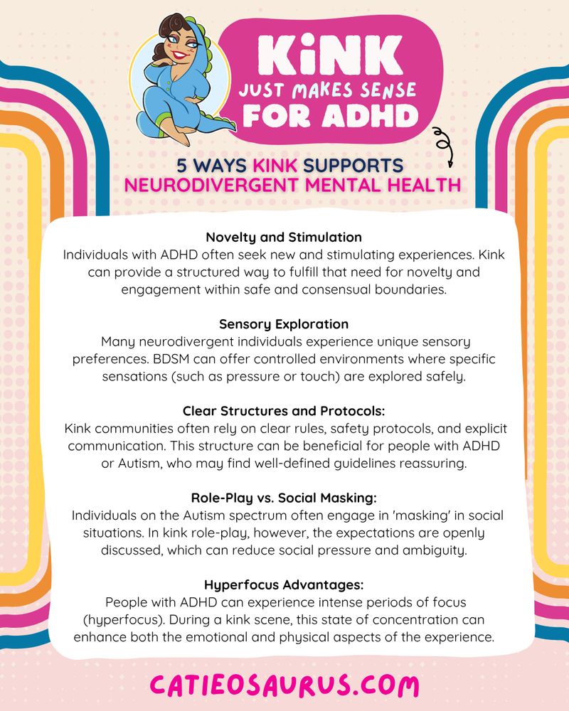 Kink Just Makes sense for ADHD
5 WAYS Kink Supports Neurodivergent Mental Health

Novelty and Stimulation
Individuals with ADHD often seek new and stimulating experiences. Kink can provide a structured way to fulfill that need for novelty and engagement within safe and consensual boundaries.

Sensory Exploration
 Many neurodivergent individuals experience unique sensory preferences. BDSM can offer controlled environments where specific sensations (such as pressure or touch) are explored safely.

Clear Structures and Protocols:
 Kink communities often rely on clear rules, safety protocols, and explicit communication. This structure can be beneficial for people with ADHD or Autism, who may find well-defined guidelines reassuring.

Role-Play vs. Social Masking:
  Individuals on the Autism spectrum often engage in 'masking' in social situations. In kink role-play, however, the expectations are openly discussed, which can reduce social pressure and ambiguity.

Hyperfocus Advantages:
 People with ADHD can experience intense periods of focus (hyperfocus). During a kink scene, this state of concentration can enhance both the emotional and physical aspects of the experience.

Catieosaurus.com
