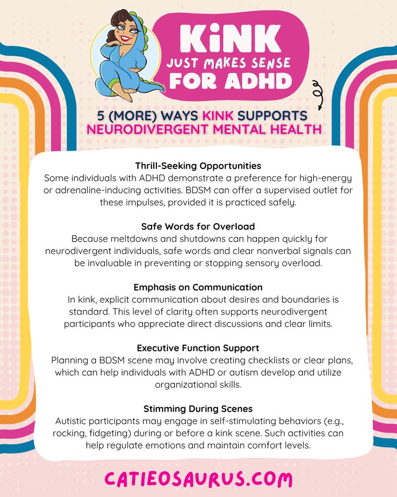 Kink Just Makes sense for ADHD
5 WAYS Kink Supports Neurodivergent Mental Health
Thrill-Seeking Opportunities
Some individuals with ADHD demonstrate a preference for high-energy or adrenaline-inducing activities. BDSM can offer a supervised outlet for these impulses, provided it is practiced safely.

Safe Words for Overload
 Because meltdowns and shutdowns can happen quickly for neurodivergent individuals, safe words and clear nonverbal signals can be invaluable in preventing or stopping sensory overload.

Emphasis on Communication
    In kink, explicit communication about desires and boundaries is standard. This level of clarity often supports neurodivergent participants who appreciate direct discussions and clear limits.

Executive Function Support
   Planning a BDSM scene may involve creating checklists or clear plans, which can help individuals with ADHD or autism develop and utilize organizational skills.

Stimming During Scenes
 Autistic participants may engage in self-stimulating behaviors (e.g., rocking, fidgeting) during or before a kink scene. Such activities can help regulate emotions and maintain comfort levels.

Catieosaurus.com