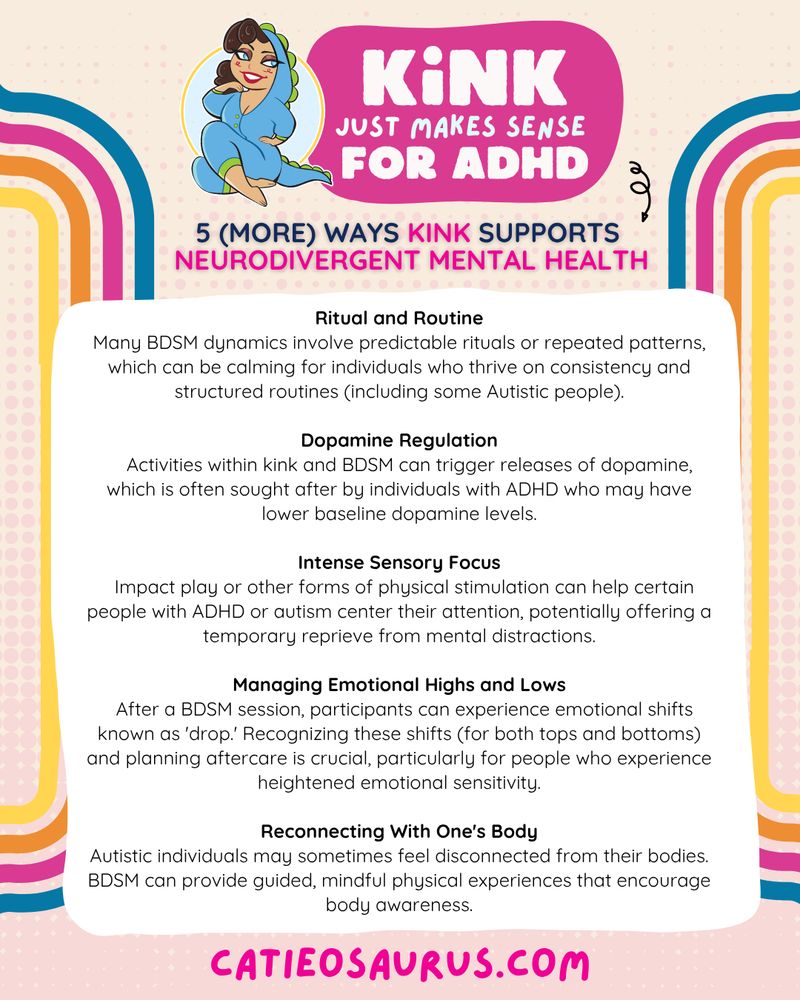 Kink Just Makes sense for ADHD
5 (MORE) WAYS Kink Supports Neurodivergent Mental Health

Ritual and Routine
Many BDSM dynamics involve predictable rituals or repeated patterns, which can be calming for individuals who thrive on consistency and structured routines (including some Autistic people).

Dopamine Regulation
    Activities within kink and BDSM can trigger releases of dopamine, which is often sought after by individuals with ADHD who may have lower baseline dopamine levels.

Intense Sensory Focus
  Impact play or other forms of physical stimulation can help certain people with ADHD or autism center their attention, potentially offering a temporary reprieve from mental distractions.

Managing Emotional Highs and Lows
  After a BDSM session, participants can experience emotional shifts known as 'drop.' Recognizing these shifts (for both tops and bottoms) and planning aftercare is crucial, particularly for people who experience heightened emotional sensitivity.

Reconnecting With One's Body
Autistic individuals may sometimes feel disconnected from their bodies. BDSM can provide guided, mindful physical experiences that encourage body awareness.

Catieosaurus.com