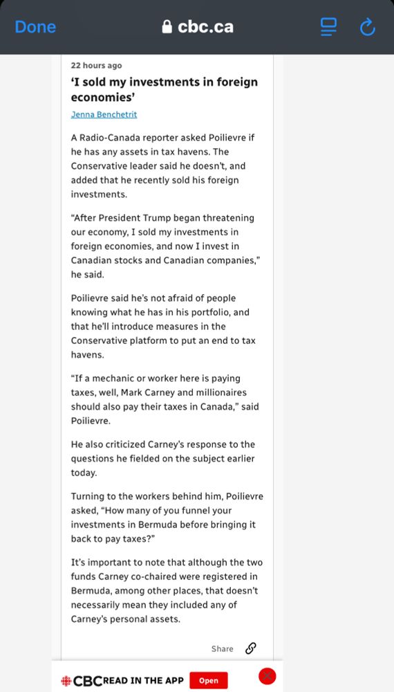 cbc
22 hours ago

'I sold my investments in foreign economies'
Jenna Benchetrit
A Radio-Canada reporter asked Poilievre if he has any assets in tax havens. The Conservative leader said he doesn't, and added that he recently sold his foreign investments.
"After President Trump began threatening our economy, I sold my investments in foreign economies, and now I invest in Canadian stocks and Canadian companies," he said.
Poilievre said he's not afraid of people knowing what he has in his portfolio, and that he'll introduce measures in the Conservative platform to put an end to tax havens.
"If a mechanic or worker here is paying taxes, well, Mark Carney and millionaires should also pay their taxes in Canada," said Poilievre.
He also criticized Carney's response to the questions he fielded on the subject earlier today.
Turning to the workers behind him, Poilievre asked, "How many of you funnel your investments in Bermuda before bringing it back to pay taxes?"
It's important to note that although the two funds Carney co-chaired were registered in Bermuda, among other places, that doesn't necessarily mean they included any of Carney's personal assets.
