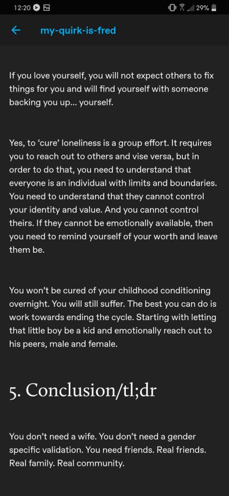 Continuation of a Tumblr text post by user my-quirk-is-fred, that reads as follows:

"If you love yourself, you will not expect others to fix things for you and you will find yourself with someone backing you up... yourself.

Yes, to 'cure' loneliness is a group effort. It requires you to reach out to others and vice versa, but in order to do that, you need to understand that everyone is an individual with limits and boundaries. You need to understand that they cannot control your identity and value. And you cannot control theirs. If they cannot be emotionally available, then you need to remind yourself of your worth and leave them be.

You won't be cured of your childhood conditioning overnight. You will still suffer. The best you can do is work towards ending the cycle. Starting with letting that little boy be a kid and emotionally reach out to his peers, male and female.

5. Conclusion/TL;DR

You don't need a wife. You don't need a gender specific validation. You need friends. Real friends. Real family. Real community."