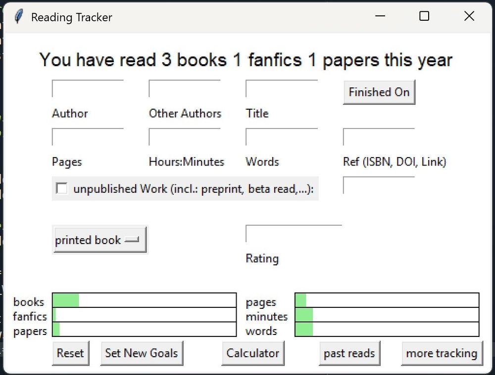 Screenshot of a "Reading Tracker" app. The title says You have read 3 books 1 fanfics 1 papers this year. It has option to enter an author, other authors, title, finished on, pages, hours:minutes, words, ref (ISBN, DOI, Link), unpublished work (incl. Preprints, beta read,) and rating. As well as a drop down menu that's currently displaying "printed book". It can track printed books, audio books, papers and fanfics. It also has a section in the bottom that shows you a progress bar for books, fanfics, papers, pages, minutes and words for you to track.
The buttons on the bottom let you reset, set new goals, have a look at your past reads and a more extensive tracking page, as well as a calculator (which can calculate between books, pages, minutes, and words)