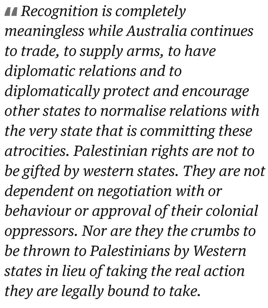 Recognition is completely meaningless while Australia continues to trade, to supply arms, to have diplomatic relations and to diplomatically protect and encourage other states to normalise relations with the very state that is committing these atrocities. Palestinian rights are not to be gifted by western states. They are not dependent on negotiation with or behaviour or approval of their colonial oppressors. 