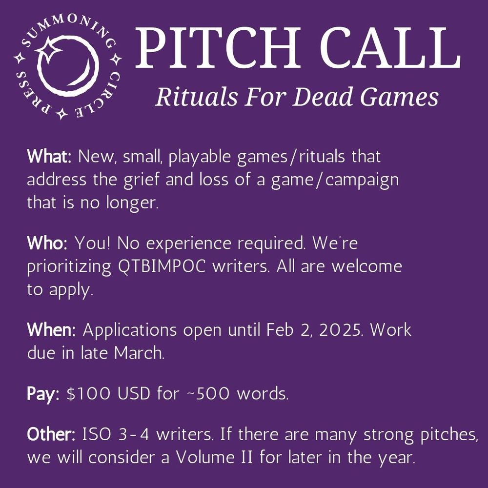 A Pitch Call announcement of white text on dark purple. The Summoning Circle Logo of the words around a sparkling sphere appears in the top left corner. Text reads as follows: Pitch Call: “Rituals for Dead Games”

What: New, small, playable games/rituals that address the grief and loss of a game/campaign that is no longer.

Who: You! No experience required. We are prioritizing QTBIMPOC writers. All are welcome to apply.

When: Applications open until Feb 2, 2025. Work due in late March.

Pay: $100 USD for ~500 words.

Other: ISO 3-4 writers. If there are many strong pitches, we will consider a Volume II for later in the year.