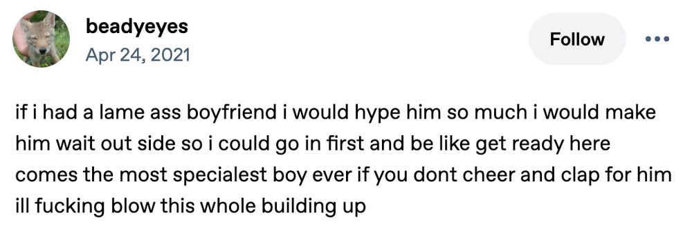 screenshot of a 2021 tumblr post by user beadyeyes the text reads: if i had a lame ass boyfriend i would hype him so much i would make him wait out side so i could go in first and be like get ready here comes the most specialest boy ever if you dont cheer and clap for him ill fucking blow this whole building up