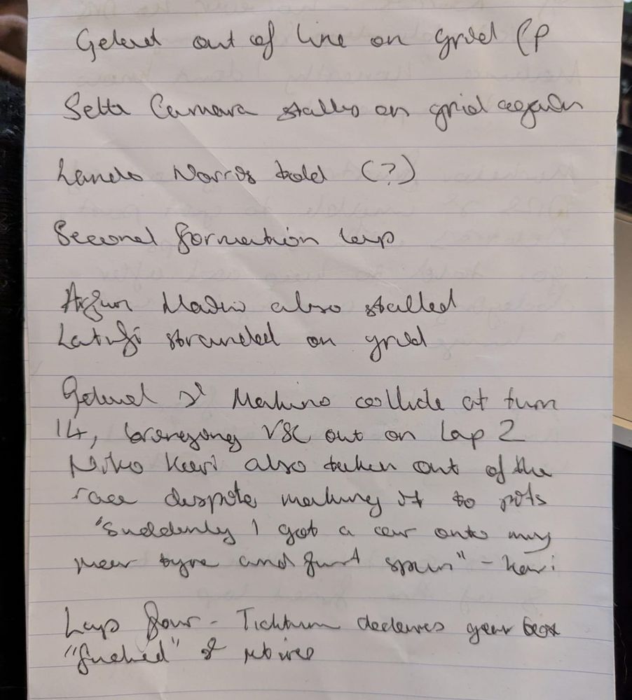 A page of handwritten notes reading

Gelael out of line on grid
Sette Camara stalls on grid again
Lando Norris told (?)
Second formation lap
Arjun Mini also stalled
Latifi stranded on grid
Gelael and Makino collide at turn 14, bringing VSC out on lap 2
Niko Kari also taken out of the race despite making it to pits 'suddenly I got a car onto my rear tyre and just spun" - Kari
Lap four - Ticktum declares gearbox "fucked" and retires
