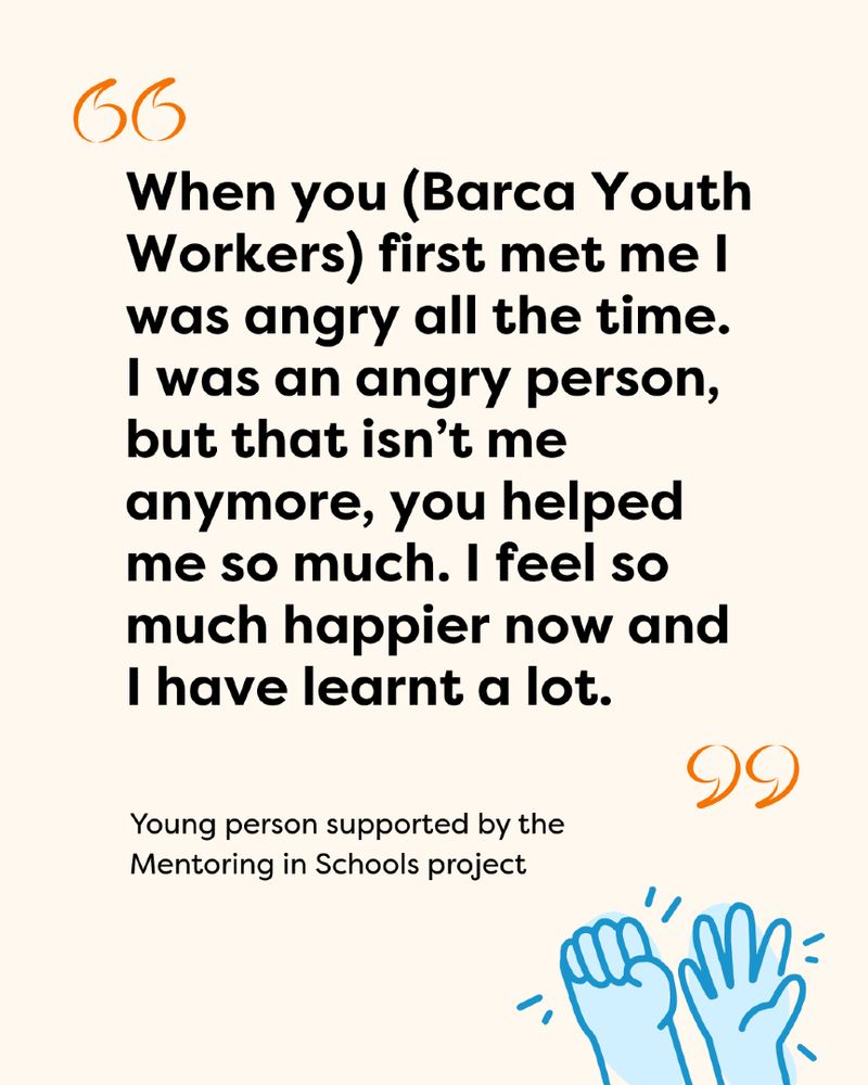 Quote form a young person who accessed the Mentoring in Schools project: "When you (Barca Youth Workers) first met me I was angry all the time. I was an angry person, but that isn’t me anymore, you helped me so much. I feel so much happier now and I have learnt a lot."