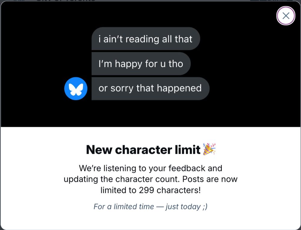 Screenshot of April Fools' Day popup - "i ain't reading all that. I'm happy for u tho. or sorry that happened." 
New character limit - we're listening to your feedback and updating the character count. Posts are now limited to 299 characters! (just today)