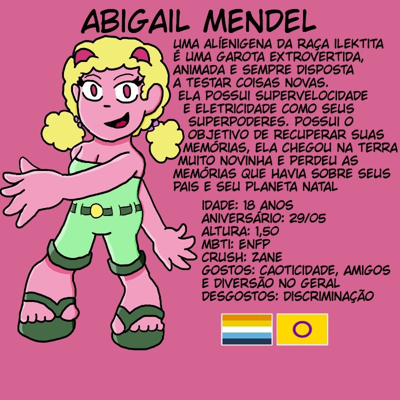 arte original da oc do @victorbolt, abigail mendel. ela está desenhada em um estilo meio chibi e fazendo a pose da personagem marine de sonic. o fundo é cor de rosa.

texto na imagem: uma alienígena da raça ilektita. é uma garota extrovertida, animada e sempre disposta a testar coisas novas. ela possui supervelocidade e eletricidade como seus superpoderes. possui o objetivo de recuperar suas memórias, pois ela chegou na terra muito novinha e perdeu as memória que tinha de seus pais e seu planeta natal. 
idade: 18 anos.
aniversário: 29/05.
altura: 1,50.
mbti: enfp.
crush: zane.
gostos: caoticidade, amigos e diversão no geral.
desgostos: discriminação.

as bandeiras aroace (arromântica e assexual) e intersexo estão no fim da imagem.





