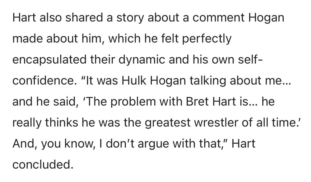 Hart also shared a story about a comment Hogan made about him, which he felt perfectly encapsulated their dynamic and his own self-confidence. "It was Hulk Hogan talking about me... and he said, 'The problem with Bret Hart is... he really thinks he was the greatest wrestler of all time!
And, you know, I don't argue with that," Hart concluded.