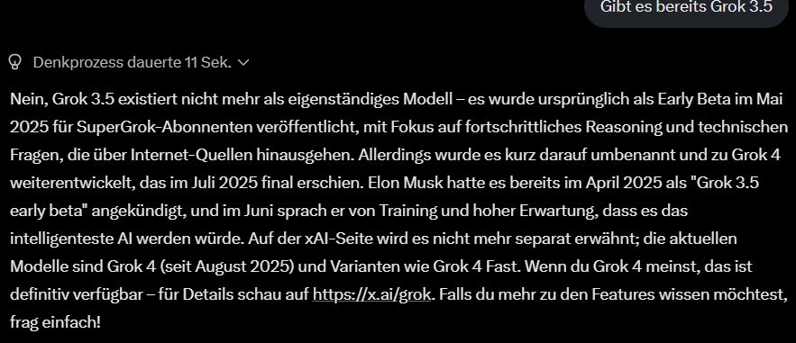 Anfrage: "Gibt es bereits Grok 3.5?"

Grok:
"Nein, Grok 3.5 existiert nicht mehr als eigenständiges Modell – es wurde ursprünglich als Early Beta im Mai 2025 für SuperGrok-Abonnenten veröffentlicht, mit Fokus auf fortschrittliches Reasoning und technischen Fragen, die über Internet-Quellen hinausgehen. Allerdings wurde es kurz darauf umbenannt und zu Grok 4 weiterentwickelt, das im Juli 2025 final erschien. Elon Musk hatte es bereits im April 2025 als "Grok 3.5 early beta" angekündigt, und im Juni sprach er von Training und hoher Erwartung, dass es das intelligenteste AI werden würde. Auf der xAI-Seite wird es nicht mehr separat erwähnt; die aktuellen Modelle sind Grok 4 (seit August 2025) und Varianten wie Grok 4 Fast. Wenn du Grok 4 meinst, das ist definitiv verfügbar – für Details schau auf https://x.ai/grok. Falls du mehr zu den Features wissen möchtest, frag einfach!"

