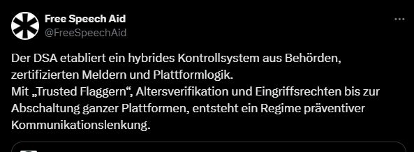 X-Beitrag von Free Speech Aid #FreeSpeechAid:
"Der DSA etabliert ein hybrides Kontrollsystem aus Behörden, zertifizierten Meldern und Plattformlogik. Mit 'Trusted Flaggern', Altersverifikation und Eingriffsrechten bis zur Abschaffung ganzer Plattformen, entsteht ein Regime präventiver Kommunikationslenkung."