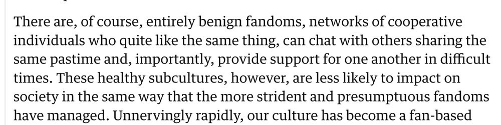 Screenshot of a portion of the guardian article:There are, of course, entirely benign fandoms, networks of cooperative individuals who quite like the same thing, can chat with others sharing the same pastime and, importantly, provide support for one another in difficult times. These healthy subcultures, however, are less likely to impact on society in the same way that the more strident and presumptuous fandoms have managed. 