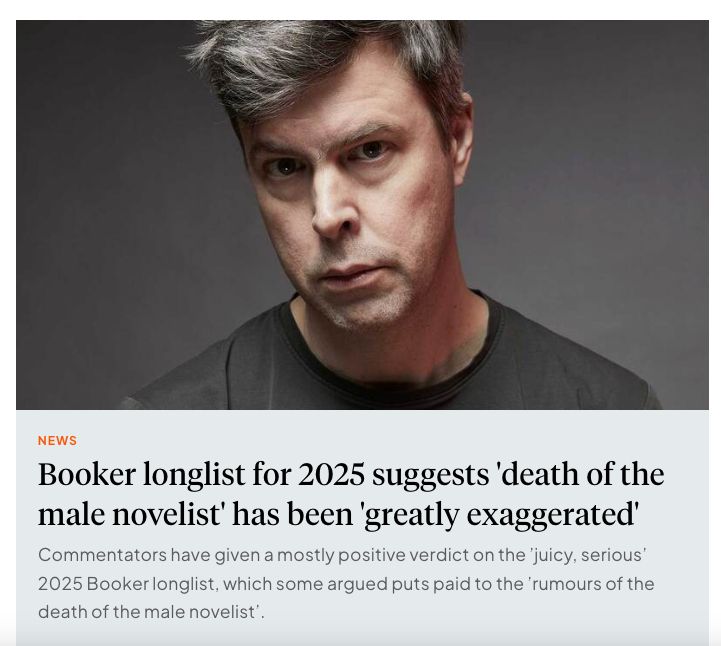 An image of a white man in his 40s looking moody wearing black. The headline reads: "Booker longlist for 2025 suggests 'death of the male novelist' has been 'greatly exaggerated'

Text underneath the headline reads: Commentators have given a mostly positive verdict on the 'juicy, serious' 2025 Booker longlist, which some argued puts paid to the 'rumours of the death of the male novelist'.