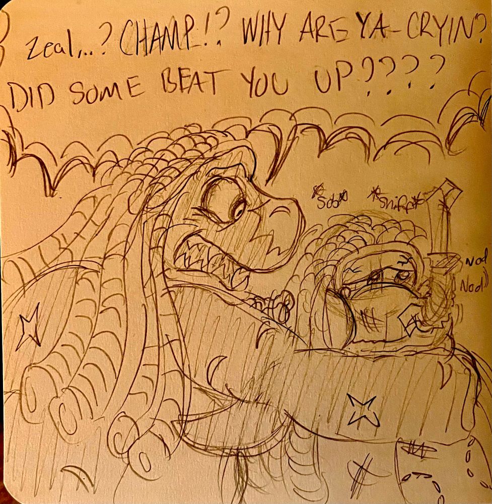 Zeal arrives to his father in a battered and bruised state. Immediately noticing the cuts and bite marks plastered over his son’s body, he rushes towards Zeal with immense concern. 

“Zeal..? CHAMP!? WHY ARE YA CRYIN’? DID SOMEONE BEAT YOU UP????”

Zeal nods, his lips quiver with tears in his eyes.