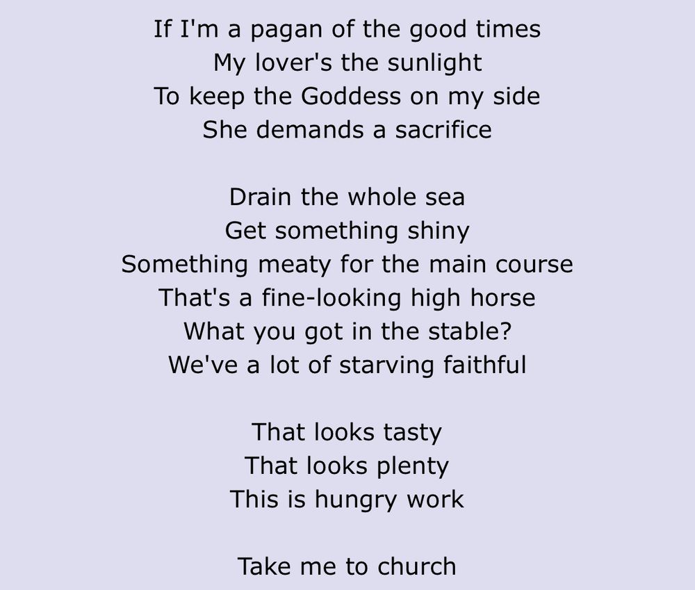 lyrics from Hozier's Take Me to Church
"If I'm a pagan of the good times
My lover's the sunlight
To keep the Goddess on my side
She demands a sacrifice
Drain the whole sea
Get something shiny
Something meaty for the main course
That's a fine-looking high horse
What you got in the stable?
We've a lot of starving faithful
That looks tasty
That looks plenty
This is hungry work
Take me to church"