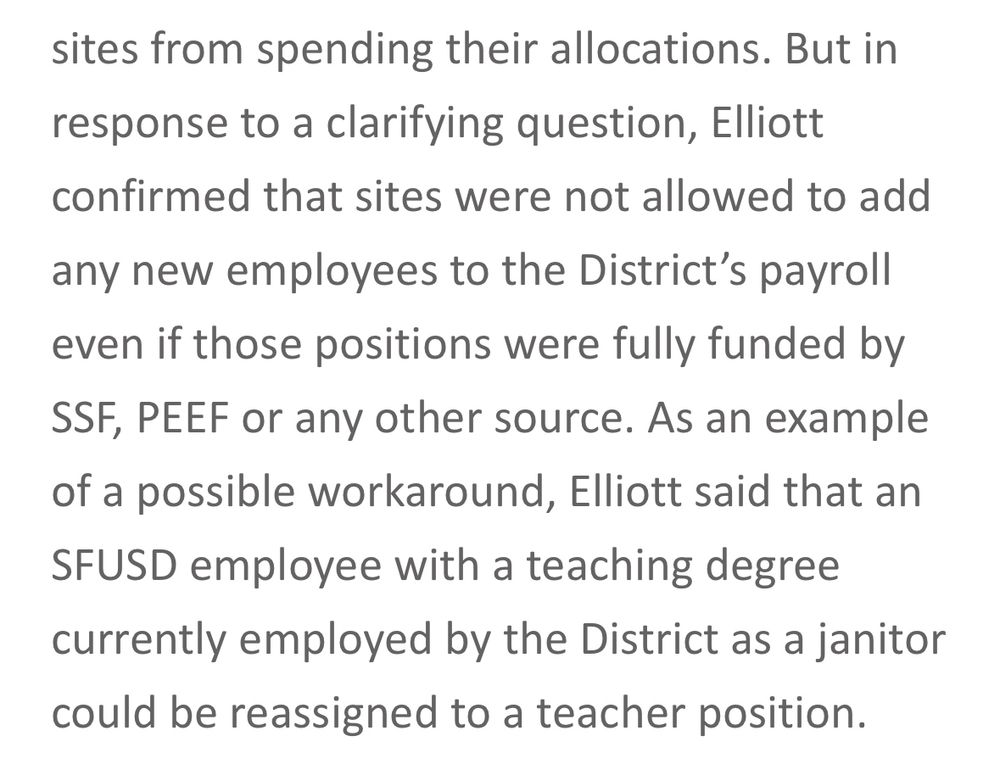 But in response to a clarifying question, Elliott confirmed that sites were not allowed to add any new employees to the District’s payroll even if those positions were fully funded by SSF, PEEF or any other source. As an example of a possible workaround, Elliott said that an SFUSD employee with a teaching degree currently employed by the District as a janitor could be reassigned to a teacher position.