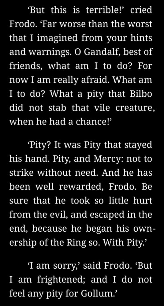 ‘But this is terrible!’ cried Frodo. ‘Far worse than the worst that I imagined from your hints and warnings. O Gandalf, best of friends, what am I to do? For now I am really afraid. What am I to do? What a pity that Bilbo did not stab that vile creature, when he had a chance!’

‘Pity? It was Pity that stayed his hand. Pity, and Mercy: not to strike without need. And he has been well rewarded, Frodo. Be sure that he took so little hurt from the evil, and escaped in the end, because he began his ownership of the Ring so. With Pity.’

‘I am sorry,’ said Frodo. ‘But I am frightened; and I do not feel any pity for Gollum.’

‘You have not seen him,’ Gandalf broke in.

‘No, and I don’t want to,’ said Frodo. ‘I can’t understand you. Do you mean to say that you, and the Elves, have let him live on after all those horrible deeds? Now at any rate he is as bad as an Orc, and just an enemy. He deserves death.’ 
‘Deserves it! I daresay he does. Many that live deserve death. And some that die deserve life. Can you give it to them? Then do not be too eager to deal out death in judgement. For even the very wise cannot see all ends. I have not much hope that Gollum can be cured before he dies, but there is a chance of it. And he is bound up with the fate of the Ring. My heart tells me that he has some part to play yet, for good or ill, before the end; and when that comes, the pity of Bilbo may rule the fate of many – yours not least. In any case we did not kill him: he is very old and very wretched. The Wood-elves have him in prison, but they treat him with such kindness as they can find in their wise hearts.’
