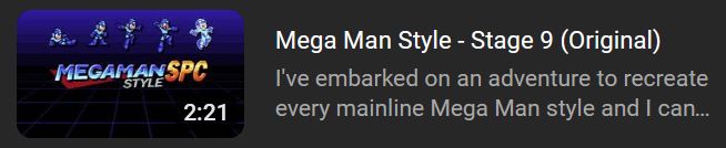 A video listing (not public yet, of course) - there's a Mega Man thumbnail - dark blue backdrop, grid on the bottom, has a Mega Man logo in the modern Rockman Japanese style, with the letters SPC appended at the end, and "STYLE" just below it, all in fancy shining text. Just above the logo are 5 normal coloured Mega Man sprites from Mega Man 7 - sliding, standing, jumping, shooting and lastly, damaged.

Okay, that was the thumbnail, the video title just says "Mega Man Style - Stage 9 (Original)". The text below it, which is part of the description, says "I've embarked on an adventure to recreate every mainline Mega Man style and I can..."