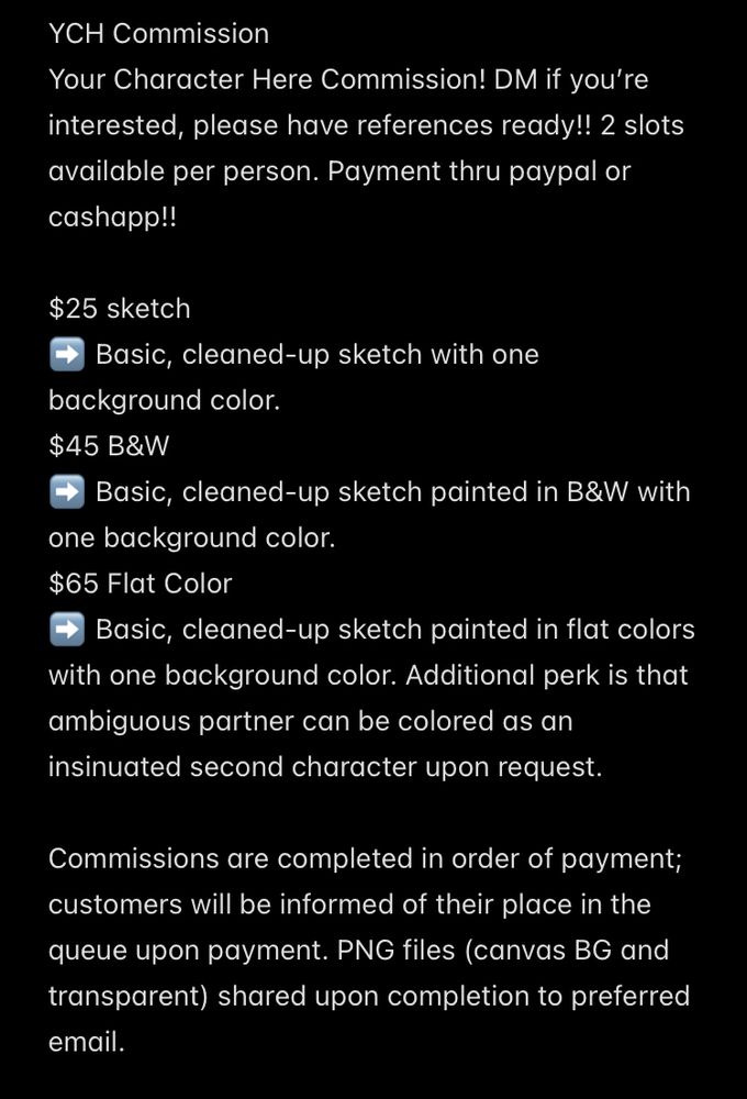 YCH Commission
Your Character Here Commission! DM if you’re interested, please have references ready!! 2 slots available per person. Payment thru paypal or cashapp!! 

$25 sketch
➡️ Basic, cleaned-up sketch with one background color. 
$45 B&W
➡️ Basic, cleaned-up sketch painted in B&W with one background color. 
$65 Flat Color
➡️ Basic, cleaned-up sketch painted in flat colors with one background color. Additional perk is that ambiguous partner can be colored as an insinuated second character upon request. 

Commissions are completed in order of payment; customers will be informed of their place in the queue upon payment. PNG files (canvas BG and transparent) shared upon completion to preferred email. 