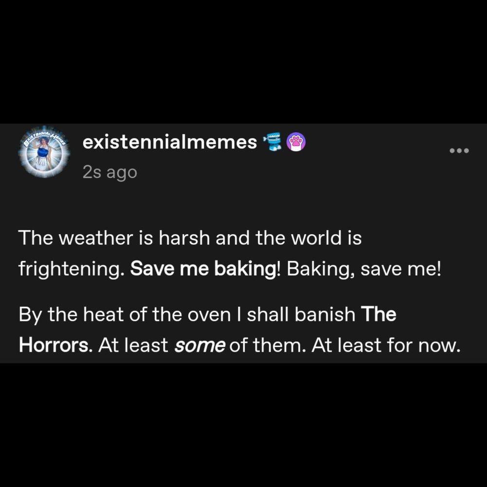 "The weather is harsh and the world is frightening. Save me baking! Baking, save me! By the heat of the oven I shall banish The Horrors. At least some of them. At least for now."