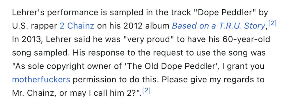 Lehrer's performance is sampled in the track "Dope Peddler" by
U.S. rapper 2 Chainz on his 2012 album Based on a T.R.U. Story, (2) In 2013, Lehrer said he was "very proud" to have his 60-year-old song sampled. His response to the request to use the song was
"As sole copyright owner of 'The Old Dope Peddler', I grant you motherfuckers permission to do this. Please give my regards to Mr. Chainz, or may I call him 2?" [21