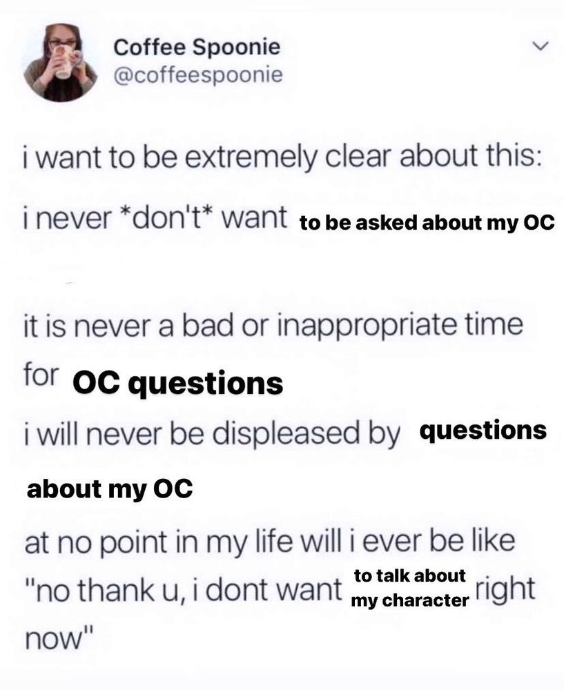A screenshot of a post by a user named @coffeespoonie that was edited to be about OCs. It reads:
"I want to be extremely clear about this: I never *don't* want to be asked about my OC. It is never a bad or inappropriate time for OC questions. I will never be displeased by questions about my OC. At no point in my life will I ever be like "No thank you, I don't want to talk about my character right now."