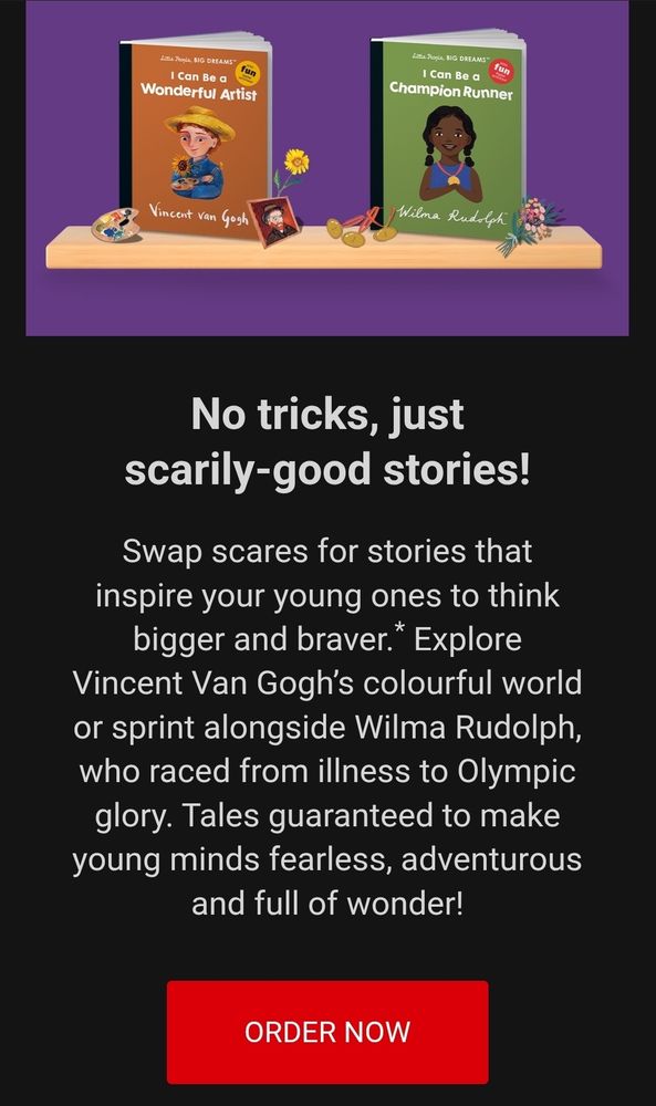 Book title: BIG DREAMS
I Can Be Wonderful a Artist
Vincent Yan Gogh

Book title: BIG DREAMS
I Can Be a Champion Runner
Wilma Rudtoh

No tricks, just
scarily-good stories!

Swap scares for stories that
inspire your young ones to think
bigger and braver. Explore
Vincent Van Gogh's colourful world
or sprint alongside Wilma Rudolph,
who raced from illness to Olympic
glory. Tales guaranteed to make
young minds fearless, adventurous
and full of wonder!

ORDER NOW

