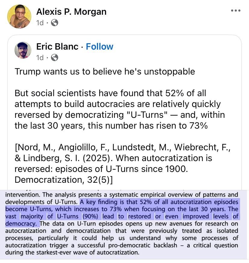 Alexis P. Morgan reposted Eric Blanc

Eric Blanc: 
Trump wants us to believe he's unstoppable

But social scientists have found that 52% of all attempts to build autocracies are relatively quickly reversed by democratizing "U-Turns" - and, within the last 30 years, this number has risen to 73%

[Nord, M., Angiolillo, F., Lundstedt, M., Wiebrecht, F., & Lindberg, S. I. (2025). When autocratization is reversed: episodes of U-Turns since 1900.
Democratization, 32(5)]

Screen capture of the paper he’s quoting from: 
intervention. The analysis presents a systematic empirical overview of patterns and developments of U-Turns. A key finding is that 52% of all autocratization episodes become U-Turns, which increases to 73% when focusing on the last 30 years. The vast majority of U-Turns (90%) lead to restored or even improved levels of democracy. The data on U-Turn episodes opens up new avenues for research on autocratization and democratization that were previously treated as isolated processes, particularly it could help us understand why some processes of autocratization trigger a successful pro-democratic backlash - a critical question during the starkest-ever wave of autocratization.