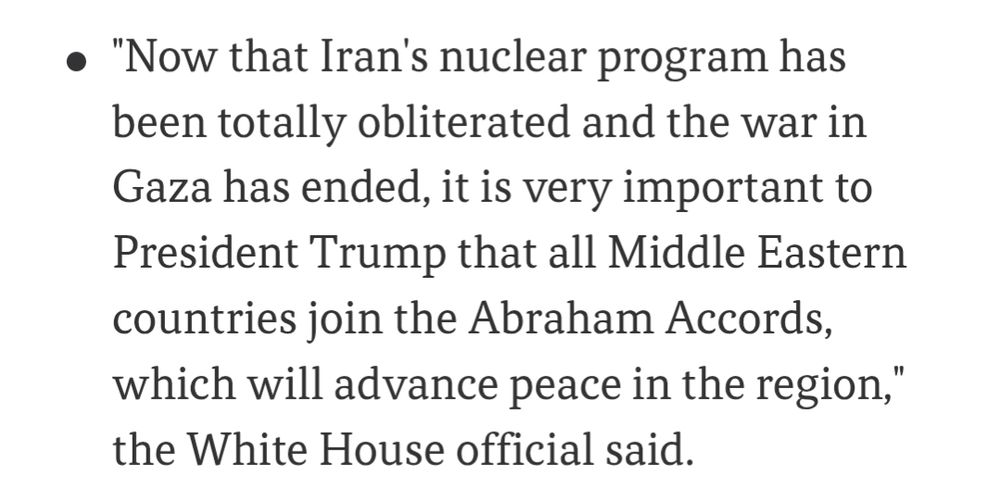 "Now that Iran's nuclear program has been totally obliterated and the war in Gaza has ended, it is very important to President Trump that all Middle Eastern countries join the Abraham Accords, which will advance peace in the region," the White House official said.