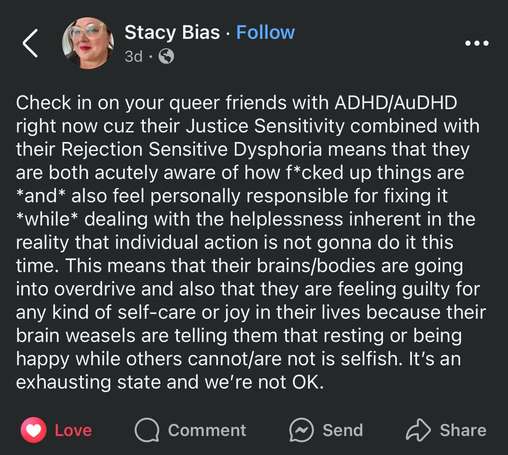 ID: FB post from Stacey Bias. Reads “Check in on your queer friends with ADHD/AuDHD right now cuz their Justice Sensitivity combined with their Rejection Sensitive Dysphoria means that they are both acutely aware of how f*cked up things are *and* also feel personally responsible for fixing it *while* dealing with the helplessness inherent in the reality that individual action is not gonna do it this time. This means that their brains/bodies are going into overdrive and also that they are feeling guilty for any kind of self-care or joy in their lives because their brain weasels are telling them that resting or being happy while others cannot/are not is selfish. It’s an exhausting state and we’re not OK.”
