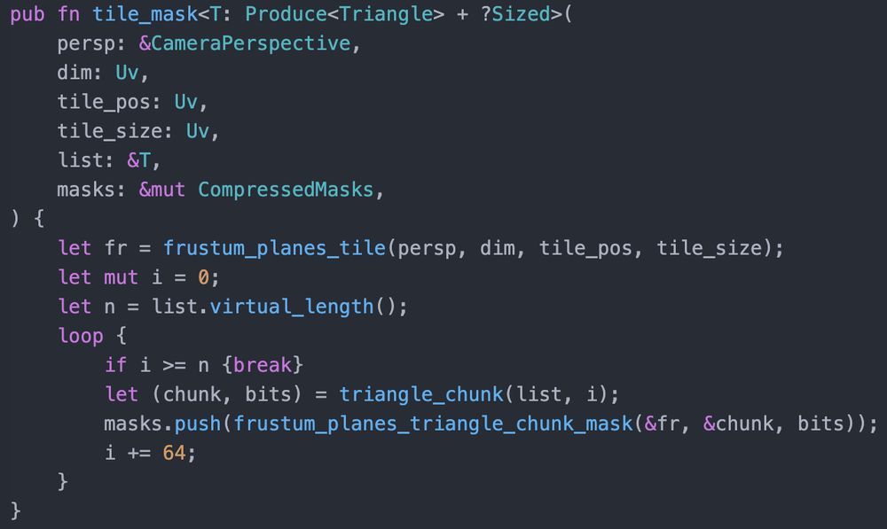 pub fn tile_mask<T: Produce<Triangle> + ?Sized>(
    persp: &CameraPerspective,
    dim: Uv,
    tile_pos: Uv,
    tile_size: Uv,
    list: &T,
    masks: &mut CompressedMasks,
) {
    let fr = frustum_planes_tile(persp, dim, tile_pos, tile_size);
    let mut i = 0;
    let n = list.virtual_length();
    loop {
        if i >= n {break}
        let (chunk, bits) = triangle_chunk(list, i);
        masks.push(frustum_planes_triangle_chunk_mask(&fr, &chunk, bits));
        i += 64;
    }
}