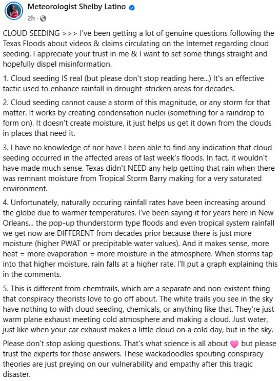 CLOUD SEEDING I've been getting a lot of genuine questions following the Texas Floods about videos & claims circulating on the Internet regarding cloud seeding. I appreciate your trust in me & I want to set some things straight and hopefully dispel misinformation.

1. Cloud seeding IS real (but please don't stop reading here...) It's an effective tactic used to enhance rainfall in drought-stricken areas for decades.

2. Cloud seeding cannot cause a storm of this magnitude, or any storm for that matter. It works by creating condensation nuclei (something for a raindrop to form on). It doesn't create moisture, it just helps us get it down from the clouds in places that need it.

3. I have no knowledge of nor have I been able to find any indication that cloud seeding occurred in the affected areas of last week's floods. In fact, it wouldn't have made much sense. Texas didn't NEED any help getting that rain when there was remnant moisture from Tropical Storm Barry making for a very saturated environment.

4. Unfortunately, naturally occuring rainfall rates have been increasing around the globe due to warmer temperatures. I've been saying it for years here in New Orleans... the pop-up thunderstorm type floods and even tropical system rainfall we get now are DIFFERENT from decades prior because there is just more moisture (higher PWAT or precipitable water values). And it makes sense, more heat = more evaporation = more moisture in the atmosphere. When storms tap into that higher moisture, rain falls at a higher rate. I'll put a graph explaining this in the comments.

5. This is different from chemtrails, which are a separate and non-existent thing that conspiracy theorists love to go off about. The white trails you see in the sky have nothing to with cloud seeding, chemicals, or anything like that. They're just warm plane exhaust meeting cold atmosphere and making a cloud. Just water, just like when your car exhaust makes a little cloud on a cold day, but in the sky.

Pl…