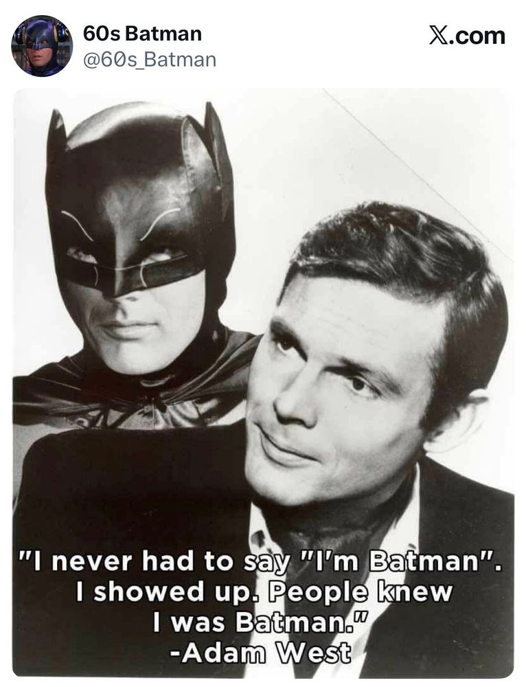 Picture of Adam West as Batman and Bruce Wayne with the quote.. "I never had to say "I'm Batman".
I showed up. People knew
I was Batman."
-Adam West